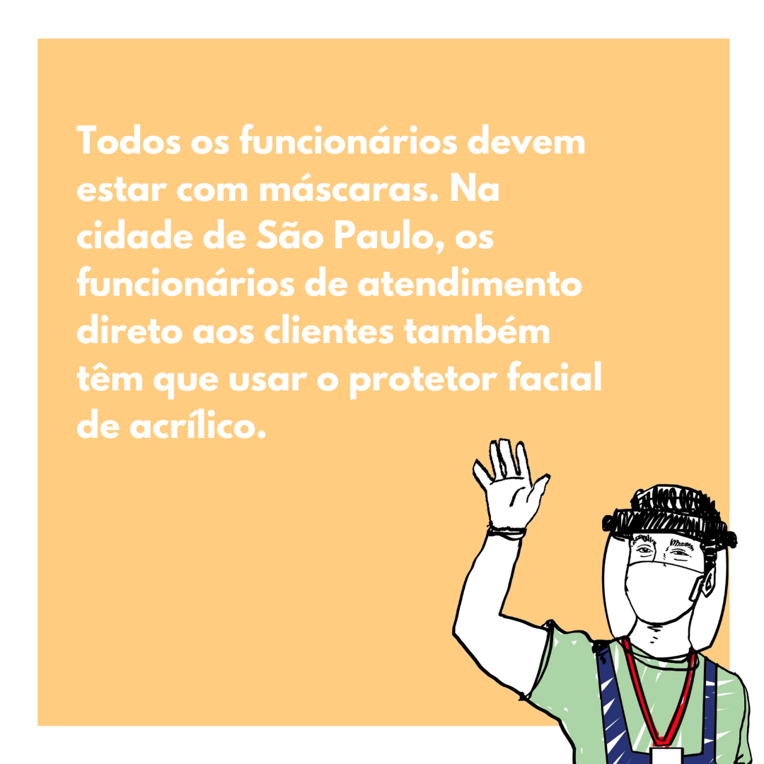 Todos os funcionários devem estar com máscaras. Na cidade de São Paulo, os funcionários de atendimento direto aos clientes também têm que usar o protetor facial de acrílico.
